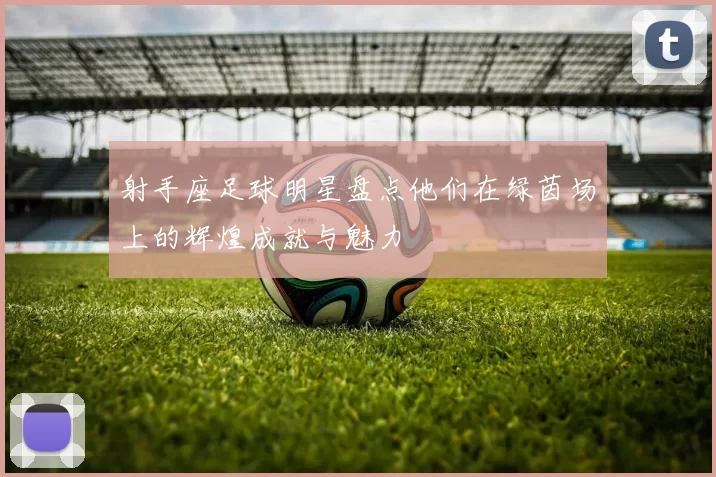 射手座足球明星盘点他们在绿茵场上的辉煌成就与魅力