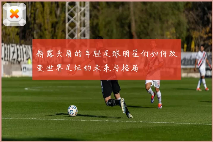 崭露头角的年轻足球明星们如何改变世界足坛的未来与格局