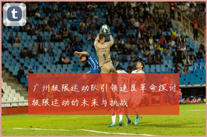 广州极限运动队引领速度革命探讨极限运动的未来与挑战