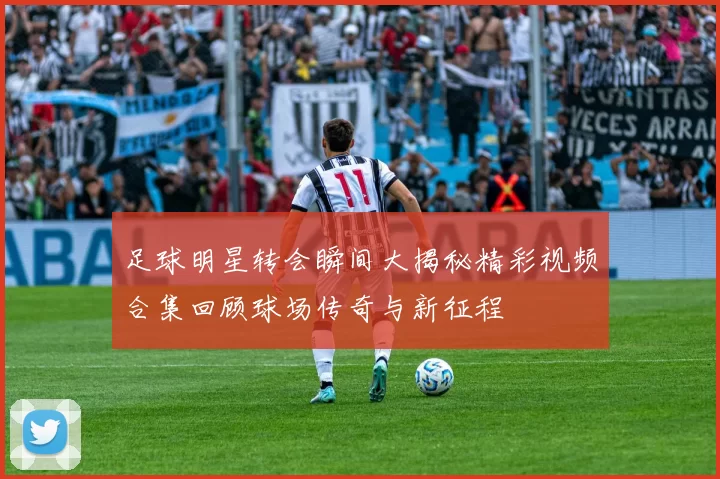 足球明星转会瞬间大揭秘精彩视频合集回顾球场传奇与新征程
