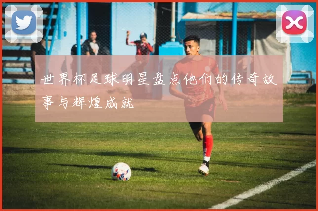 世界杯足球明星盘点他们的传奇故事与辉煌成就