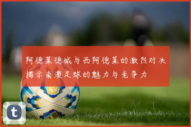 阿德莱德城与西阿德莱的激烈对决揭示南澳足球的魅力与竞争力