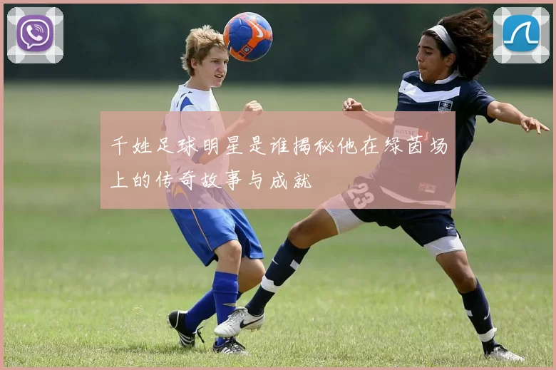 千姓足球明星是谁揭秘他在绿茵场上的传奇故事与成就