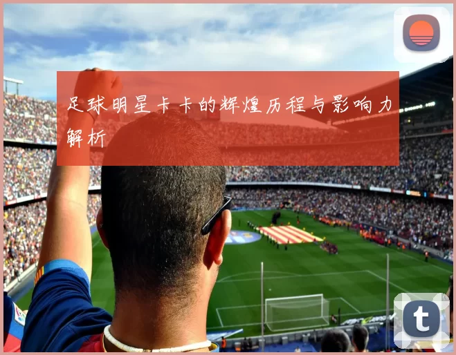 足球明星卡卡的辉煌历程与影响力解析