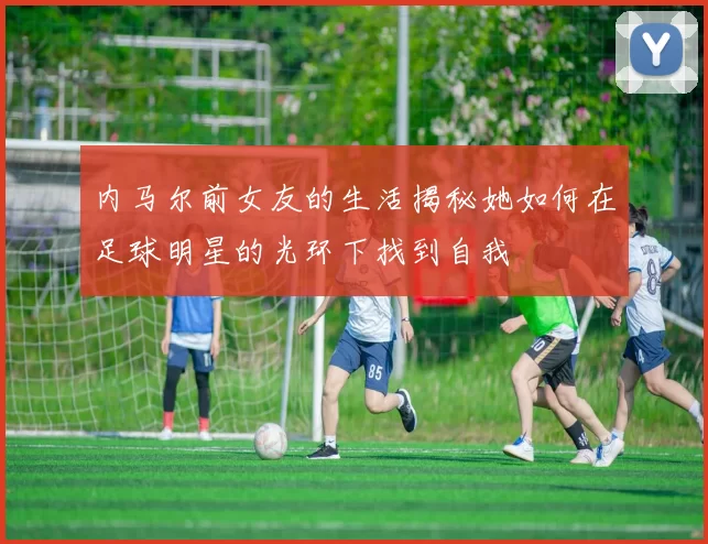 内马尔前女友的生活揭秘她如何在足球明星的光环下找到自我