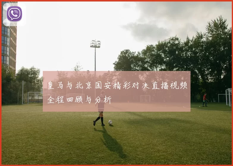 皇马与北京国安精彩对决直播视频全程回顾与分析
