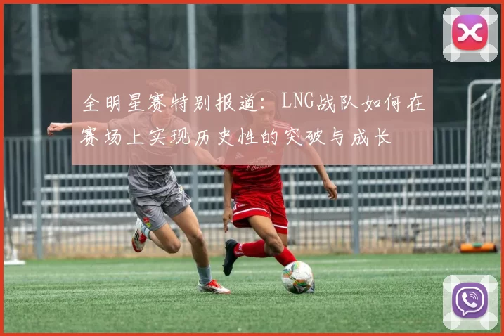 全明星赛特别报道：LNG战队如何在赛场上实现历史性的突破与成长