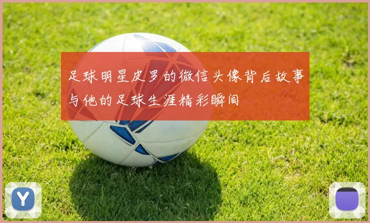 足球明星皮罗的微信头像背后故事与他的足球生涯精彩瞬间