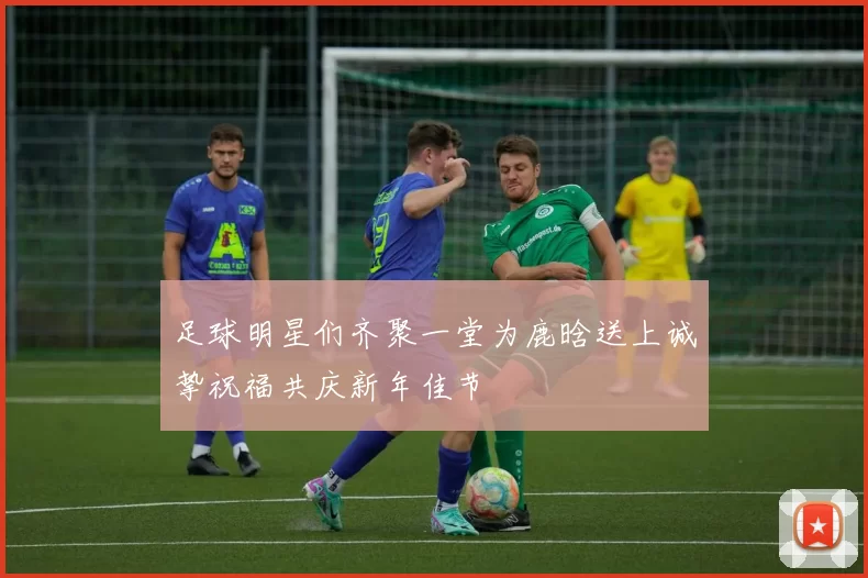 足球明星们齐聚一堂为鹿晗送上诚挚祝福共庆新年佳节