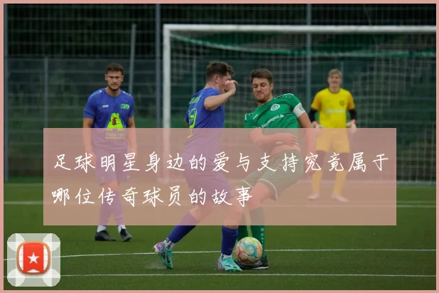 足球明星身边的爱与支持究竟属于哪位传奇球员的故事