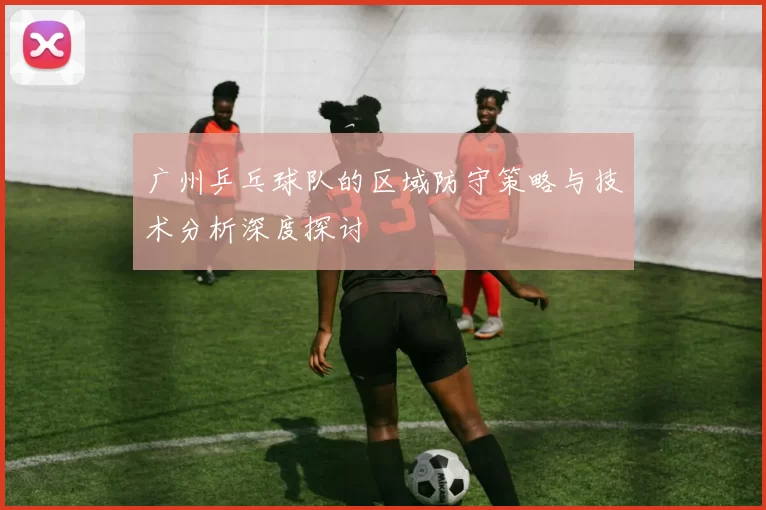 广州乒乓球队的区域防守策略与技术分析深度探讨