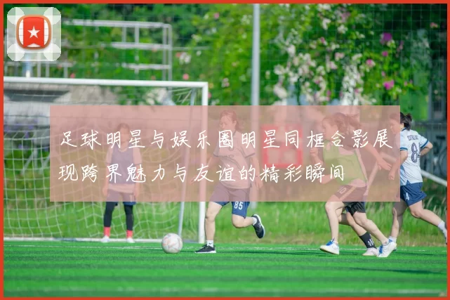足球明星与娱乐圈明星同框合影展现跨界魅力与友谊的精彩瞬间