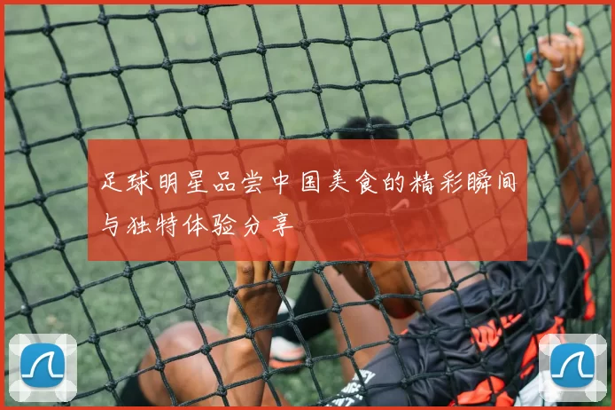 足球明星品尝中国美食的精彩瞬间与独特体验分享