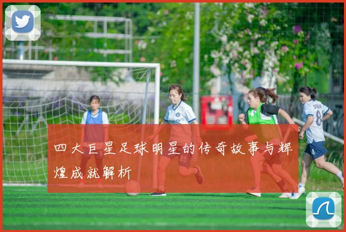 四大巨星足球明星的传奇故事与辉煌成就解析