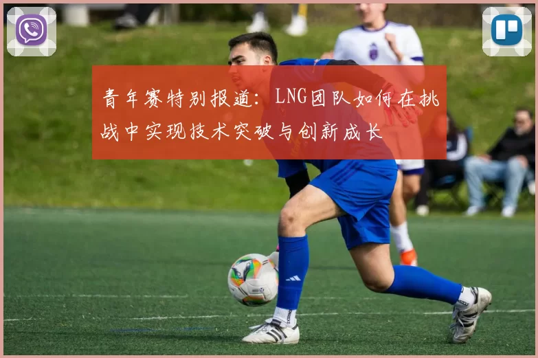 青年赛特别报道：LNG团队如何在挑战中实现技术突破与创新成长