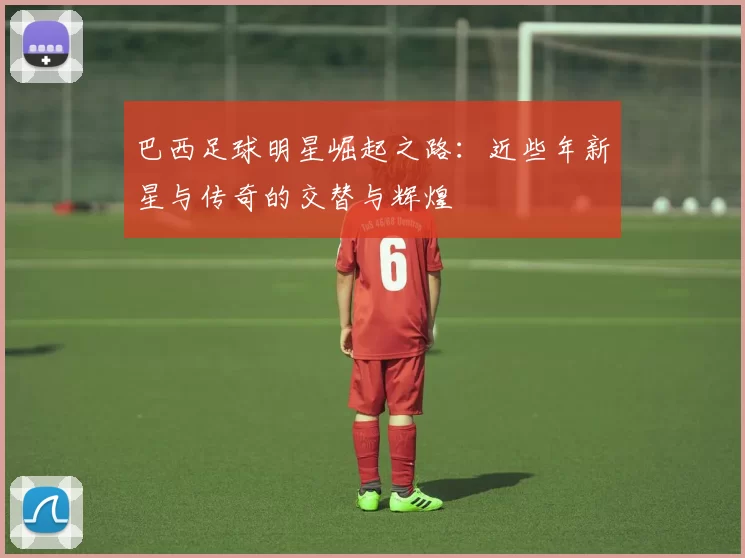 巴西足球明星崛起之路：近些年新星与传奇的交替与辉煌