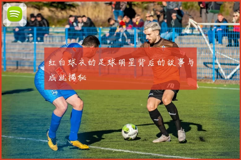 红白球衣的足球明星背后的故事与成就揭秘