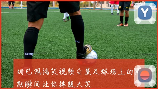 姆巴佩搞笑视频合集足球场上的幽默瞬间让你捧腹大笑