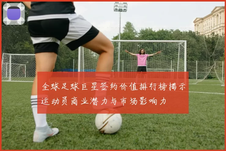 全球足球巨星签约价值排行榜揭示运动员商业潜力与市场影响力