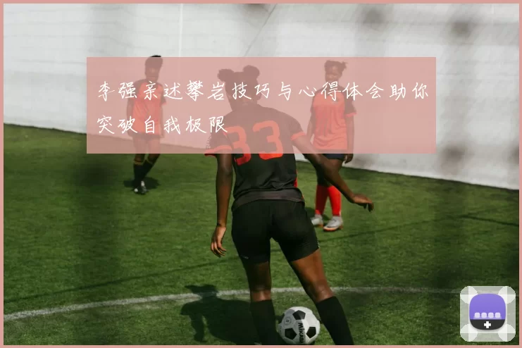 李强亲述攀岩技巧与心得体会助你突破自我极限