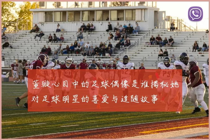 董璇心目中的足球偶像是谁揭秘她对足球明星的喜爱与追随故事