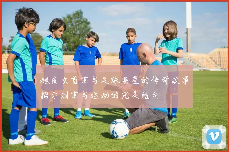 越南女首富与足球明星的传奇故事揭示财富与运动的完美结合