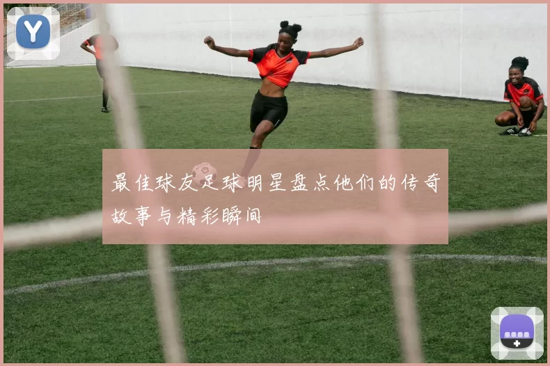 最佳球友足球明星盘点他们的传奇故事与精彩瞬间