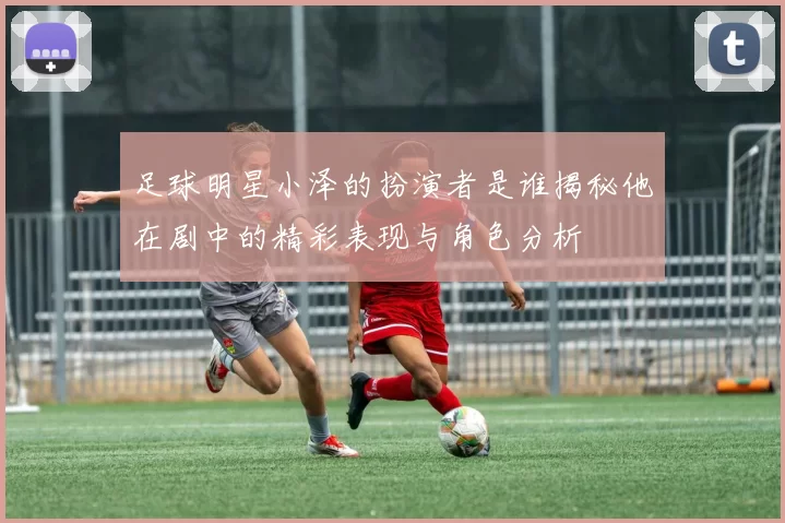 足球明星小泽的扮演者是谁揭秘他在剧中的精彩表现与角色分析